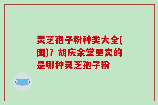 灵芝孢子粉种类大全(图)？胡庆余堂里卖的是哪种灵芝孢子粉