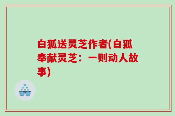白狐送灵芝作者(白狐奉献灵芝：一则动人故事)