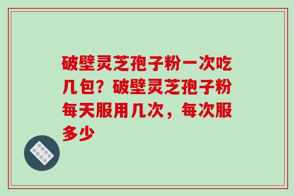 破壁灵芝孢子粉一次吃几包？破壁灵芝孢子粉每天服用几次，每次服多少