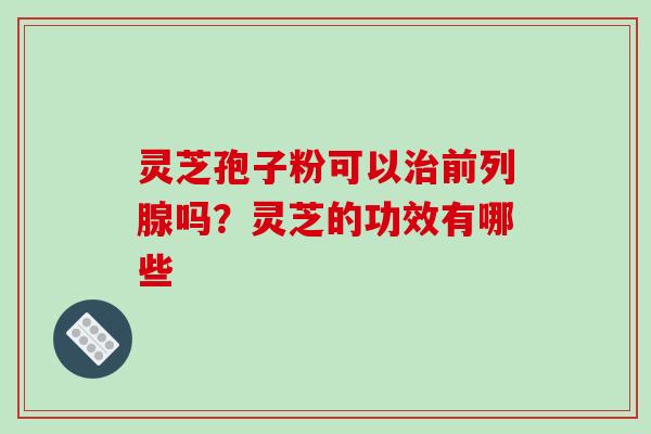 灵芝孢子粉可以治前列腺吗？灵芝的功效有哪些