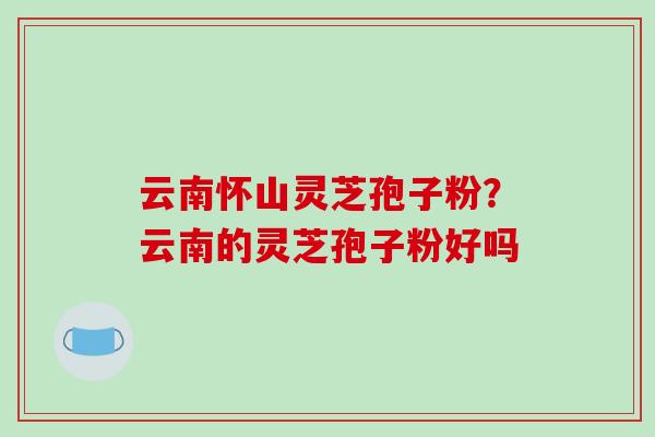 云南怀山灵芝孢子粉？云南的灵芝孢子粉好吗