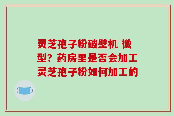 灵芝孢子粉破壁机 微型？药房里是否会加工灵芝孢子粉如何加工的