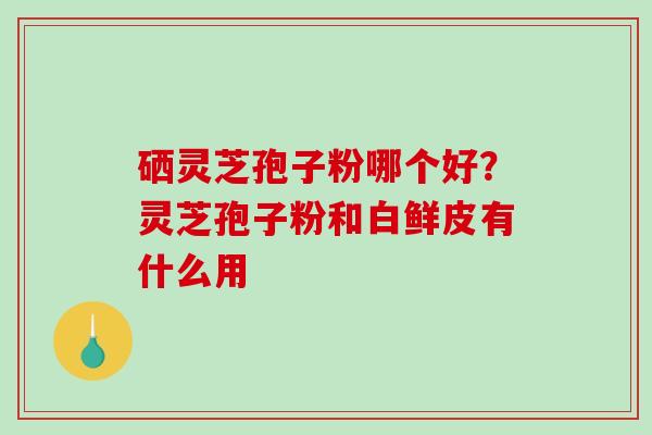 硒灵芝孢子粉哪个好？灵芝孢子粉和白鲜皮有什么用