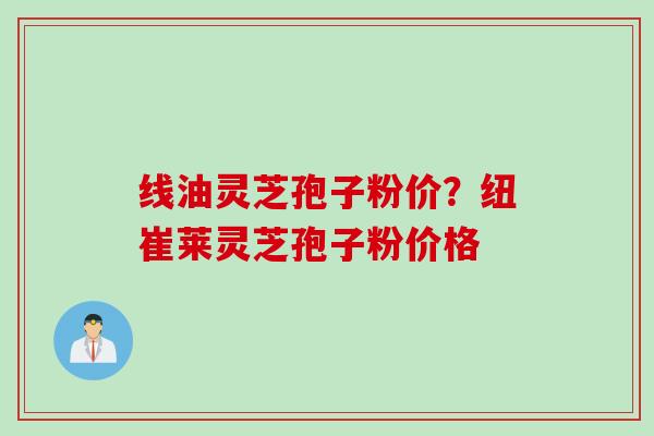 线油灵芝孢子粉价？纽崔莱灵芝孢子粉价格
