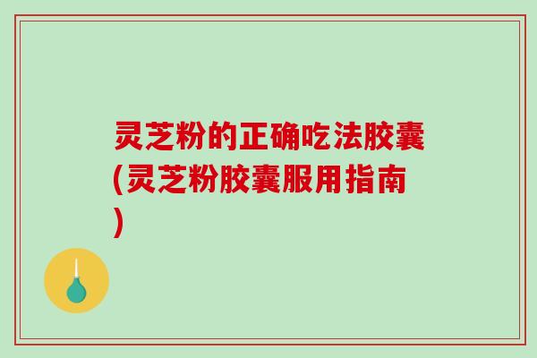 灵芝粉的正确吃法胶囊(灵芝粉胶囊服用指南)