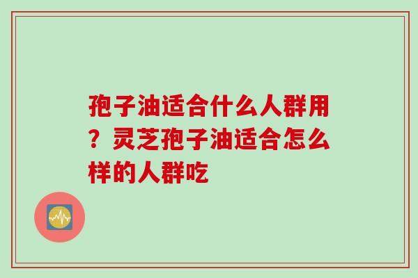 孢子油适合什么人群用？灵芝孢子油适合怎么样的人群吃