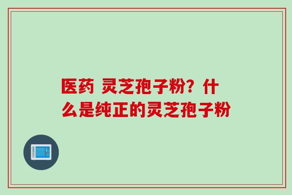 医药 灵芝孢子粉？什么是纯正的灵芝孢子粉