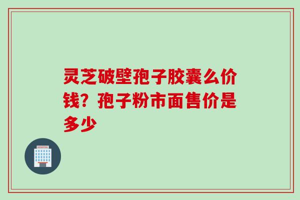 灵芝破壁孢子胶囊么价钱？孢子粉市面售价是多少