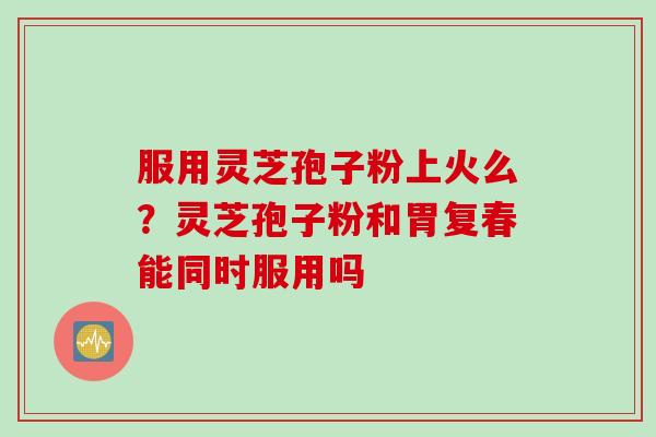 服用灵芝孢子粉上火么？灵芝孢子粉和胃复春能同时服用吗