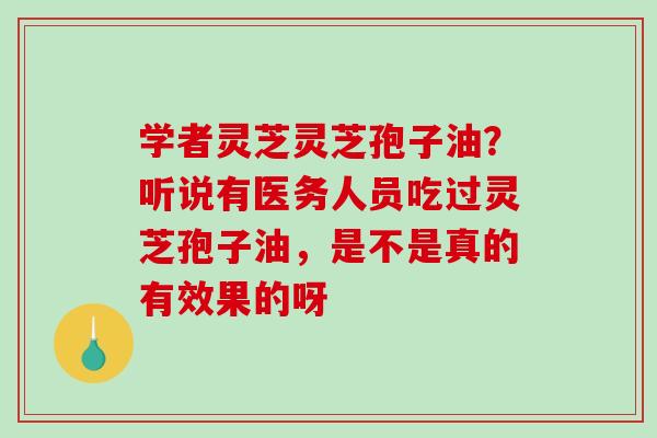 学者灵芝灵芝孢子油？听说有医务人员吃过灵芝孢子油，是不是真的有效果的呀