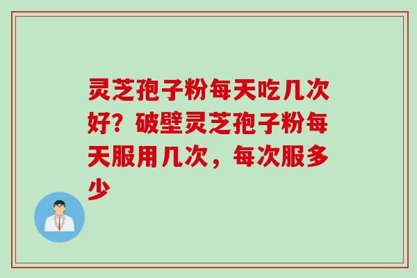 灵芝孢子粉每天吃几次好？破壁灵芝孢子粉每天服用几次，每次服多少