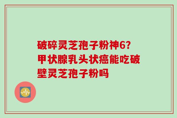 破碎灵芝孢子粉神6？乳头状能吃破壁灵芝孢子粉吗