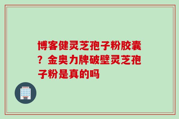 博客健灵芝孢子粉胶囊？金奥力牌破壁灵芝孢子粉是真的吗