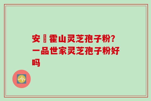 安嶶霍山灵芝孢子粉？一品世家灵芝孢子粉好吗