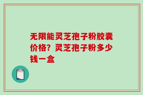 无限能灵芝孢子粉胶囊价格？灵芝孢子粉多少钱一盒