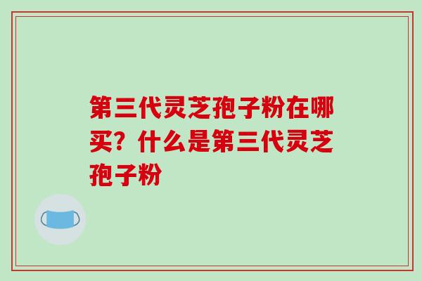 第三代灵芝孢子粉在哪买？什么是第三代灵芝孢子粉