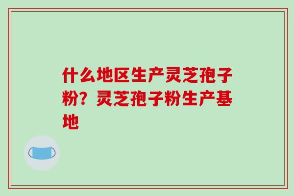 什么地区生产灵芝孢子粉？灵芝孢子粉生产基地