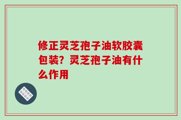 修正灵芝孢子油软胶囊包装？灵芝孢子油有什么作用