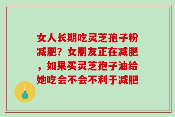 女人长期吃灵芝孢子粉减肥？女朋友正在减肥，如果买灵芝孢子油给她吃会不会不利于减肥
