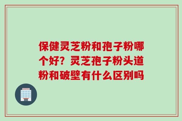 保健灵芝粉和孢子粉哪个好？灵芝孢子粉头道粉和破壁有什么区别吗