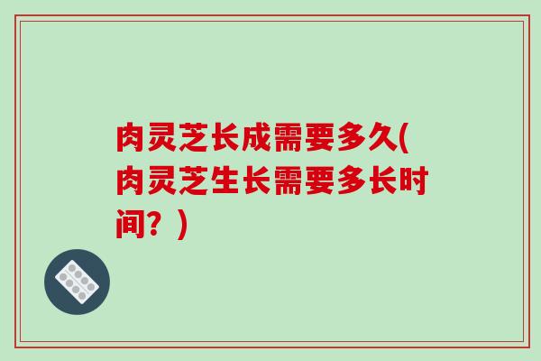 肉灵芝长成需要多久(肉灵芝生长需要多长时间？)