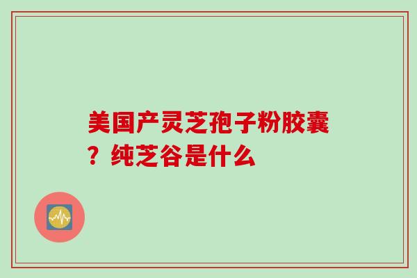 美国产灵芝孢子粉胶囊？纯芝谷是什么