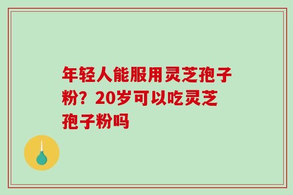 年轻人能服用灵芝孢子粉？20岁可以吃灵芝孢子粉吗