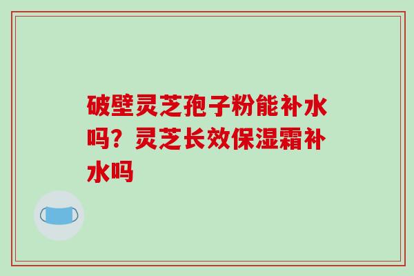 破壁灵芝孢子粉能补水吗？灵芝长效保湿霜补水吗