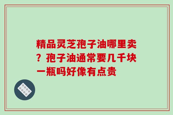 精品灵芝孢子油哪里卖？孢子油通常要几千块一瓶吗好像有点贵