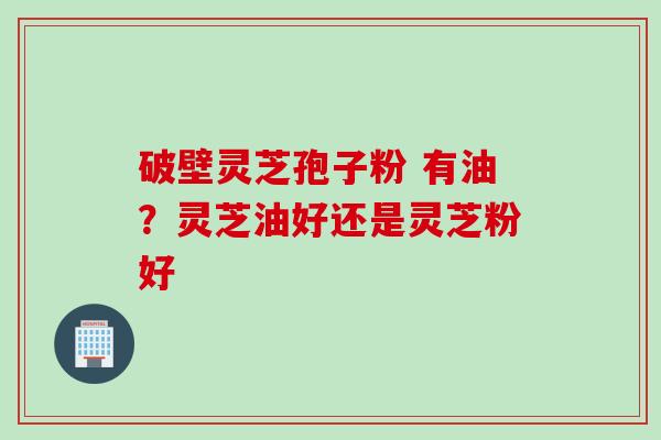破壁灵芝孢子粉 有油？灵芝油好还是灵芝粉好