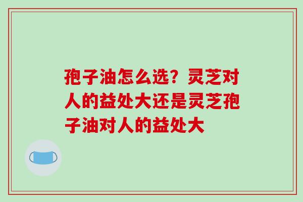 孢子油怎么选？灵芝对人的益处大还是灵芝孢子油对人的益处大