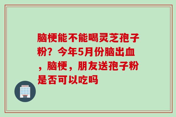 脑梗能不能喝灵芝孢子粉？今年5月份脑出，脑梗，朋友送孢子粉是否可以吃吗