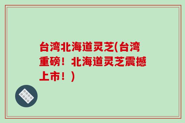 台湾北海道灵芝(台湾重磅！北海道灵芝震撼上市！)