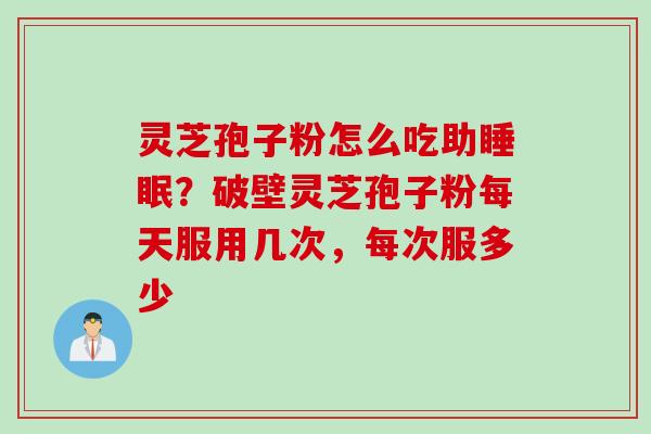 灵芝孢子粉怎么吃助？破壁灵芝孢子粉每天服用几次，每次服多少