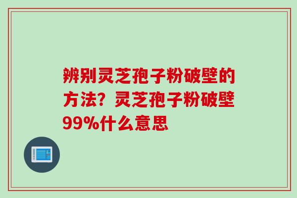 辨别灵芝孢子粉破壁的方法？灵芝孢子粉破壁99%什么意思