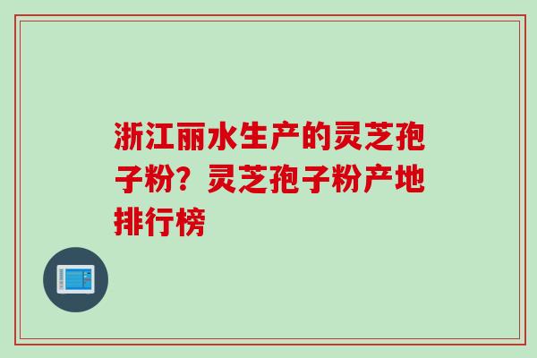 浙江丽水生产的灵芝孢子粉？灵芝孢子粉产地排行榜