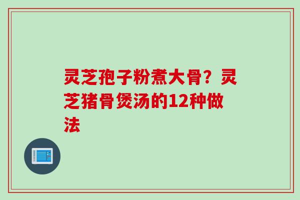 灵芝孢子粉煮大骨？灵芝猪骨煲汤的12种做法