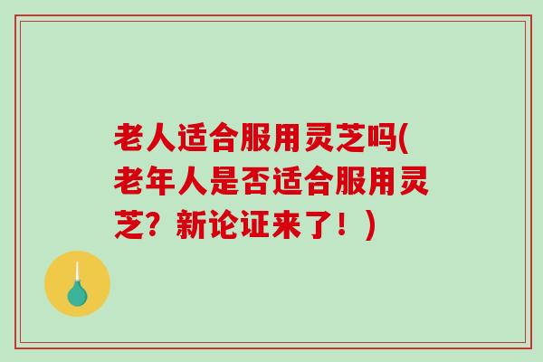 老人适合服用灵芝吗(老年人是否适合服用灵芝？新论证来了！)