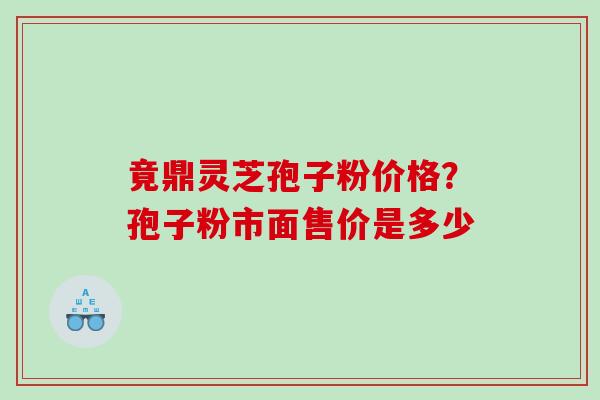 竟鼎灵芝孢子粉价格？孢子粉市面售价是多少