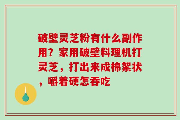 破壁灵芝粉有什么副作用？家用破壁料理机打灵芝，打出来成棉絮状，嚼着硬怎吞吃