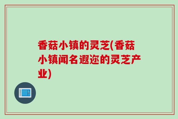 香菇小镇的灵芝(香菇小镇闻名遐迩的灵芝产业)