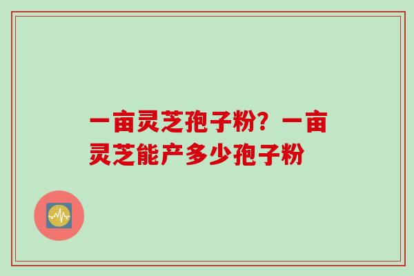 一亩灵芝孢子粉？一亩灵芝能产多少孢子粉