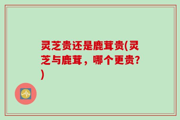 灵芝贵还是鹿茸贵(灵芝与鹿茸，哪个更贵？)