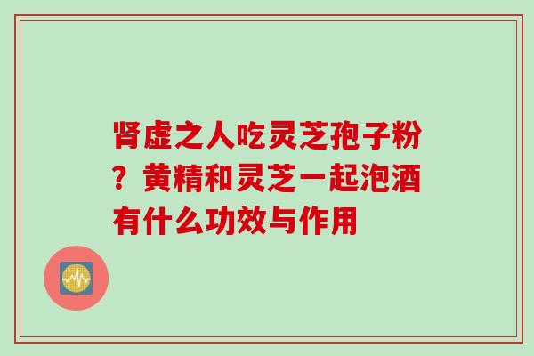 虚之人吃灵芝孢子粉？黄精和灵芝一起泡酒有什么功效与作用