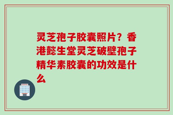 灵芝孢子胶囊照片？香港懿生堂灵芝破壁孢子精华素胶囊的功效是什么