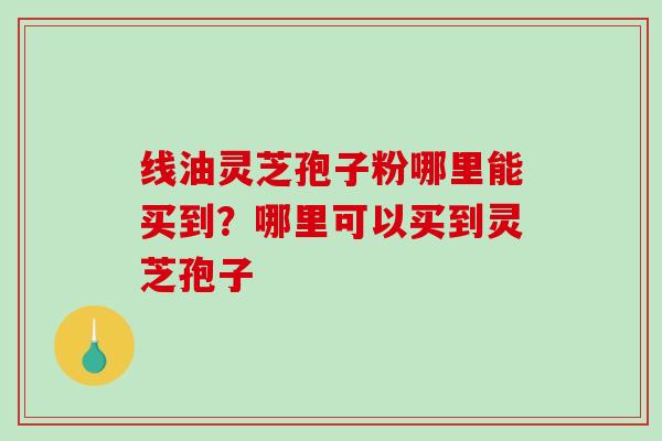 线油灵芝孢子粉哪里能买到？哪里可以买到灵芝孢子