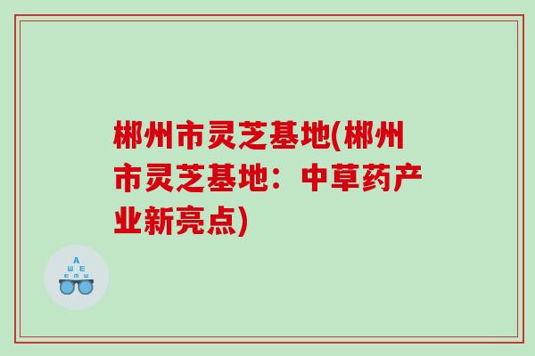 郴州市灵芝基地(郴州市灵芝基地：中草药产业新亮点)