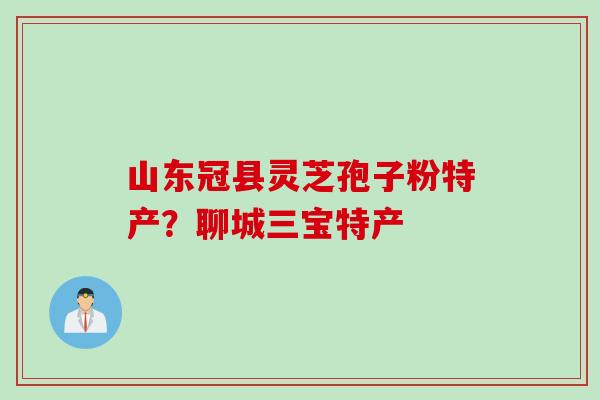 山东冠县灵芝孢子粉特产？聊城三宝特产