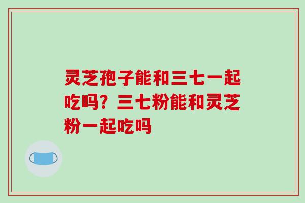 灵芝孢子能和三七一起吃吗？三七粉能和灵芝粉一起吃吗