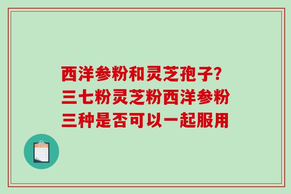 西洋参粉和灵芝孢子？三七粉灵芝粉西洋参粉三种是否可以一起服用